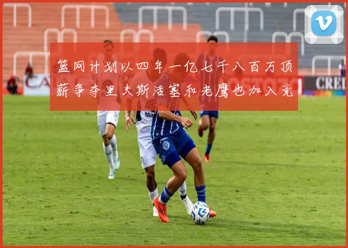 篮网计划以四年一亿七千八百万顶薪争夺里夫斯活塞和老鹰也加入竞标行列